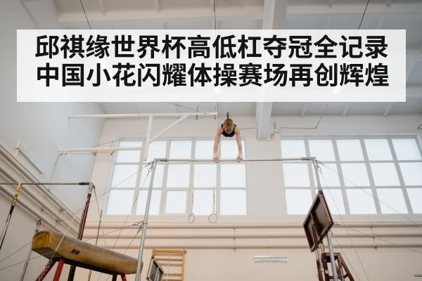 邱祺缘世界杯高低杠夺冠全记录 中国小花闪耀体操赛场再创辉煌