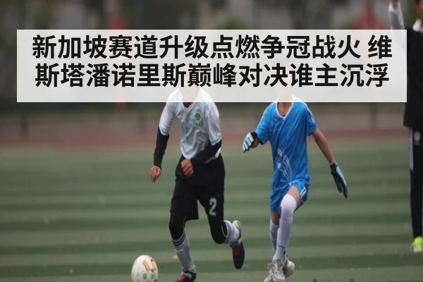 新加坡赛道升级点燃争冠战火 维斯塔潘诺里斯巅峰对决谁主沉浮